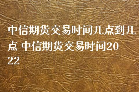 中信期货交易时间几点到几点 中信期货交易时间2022