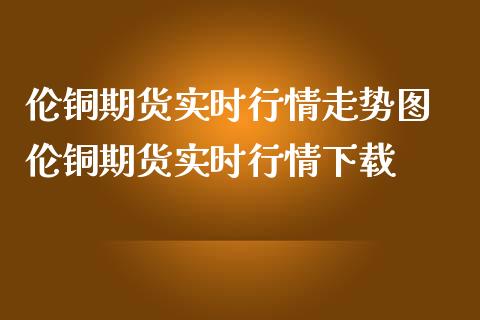 伦铜期货实时行情走势图 伦铜期货实时行情下载