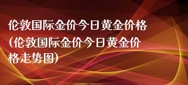 伦敦国际金价今日黄金价格(伦敦国际金价今日黄金价格走势图)