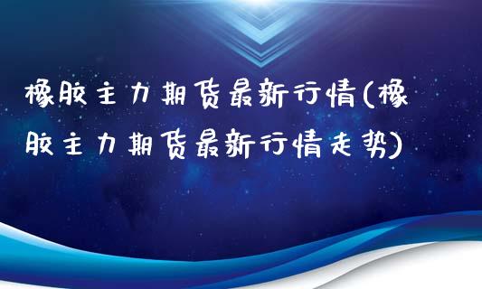 橡胶主力期货最新行情(橡胶主力期货最新行情走势)