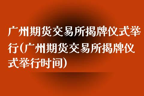 广州期货交易所揭牌仪式(广州期货交易所揭牌仪式时间)
