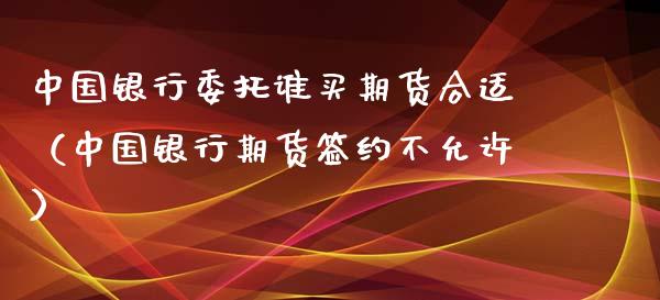 中国银行委托谁买期货合适（中国银行期货签约不允许）