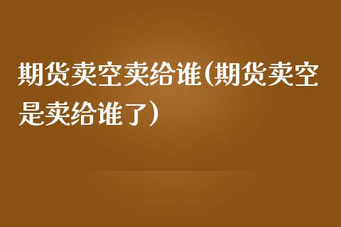 期货卖空卖给谁(期货卖空是卖给谁了)