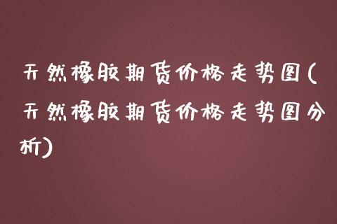 天然橡胶期货价格走势图(天然橡胶期货价格走势图分析)