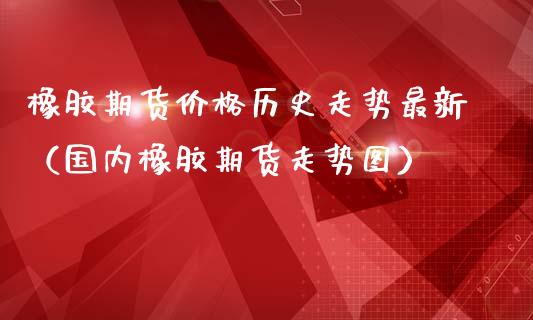 橡胶期货价格历史走势最新（国内橡胶期货走势图）