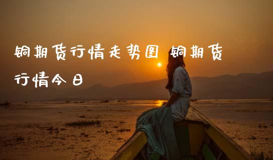 铜期货行情走势图 铜期货行情今日