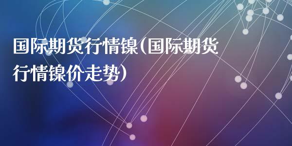 国际期货行情镍(国际期货行情镍价走势)