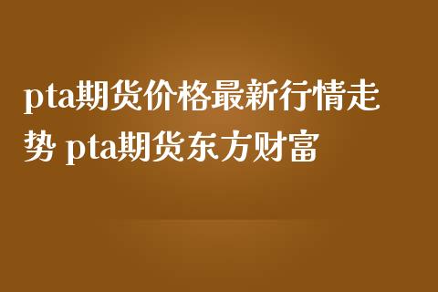 pta期货价格最新行情走势 pta期货东方财富