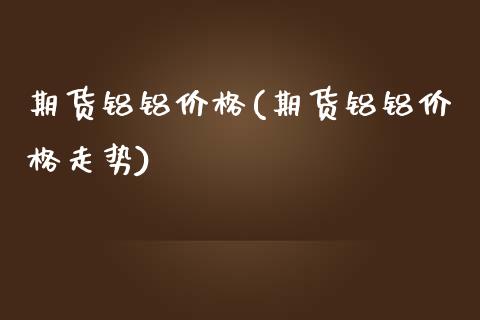期货铝铝价格(期货铝铝价格走势)