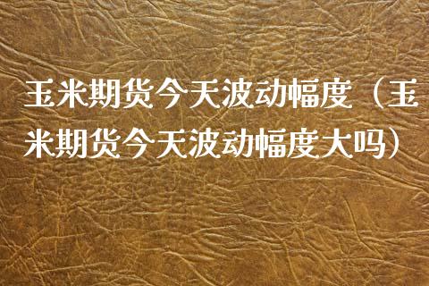 玉米期货今天波动幅度（玉米期货今天波动幅度大吗）