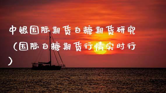 中银国际期货白糖期货研究（国际白糖期货行情实时行）