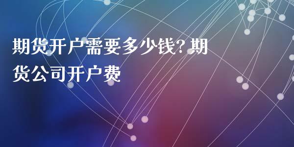 期货开户需要多少钱? 期货公司开户费