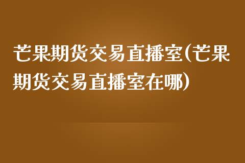 芒果期货交易直播室(芒果期货交易直播室在哪)