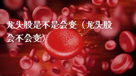 龙头股是不是会变（龙头股会不会变）
