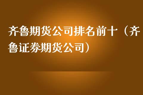 齐鲁期货公司排名前十（齐鲁证券期货公司）