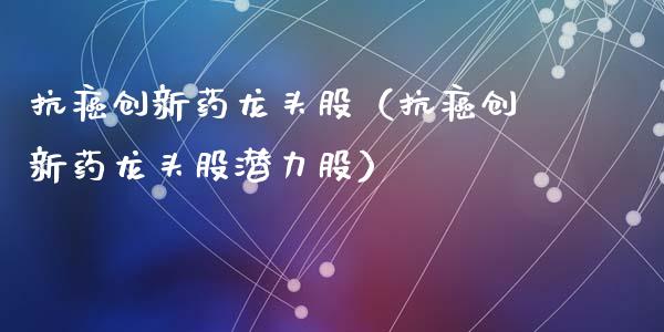 抗癌创新药龙头股（抗癌创新药龙头股潜力股）