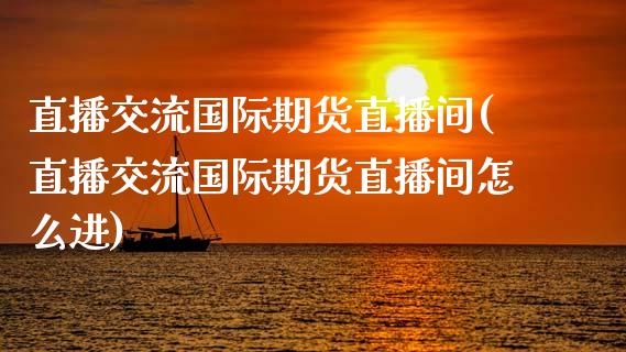 直播交流国际期货直播间(直播交流国际期货直播间怎么进)