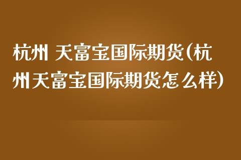 杭州 天富宝国际期货(杭州天富宝国际期货怎么样)