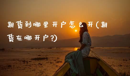 期货到哪里开户怎么开(期货在哪开户?)