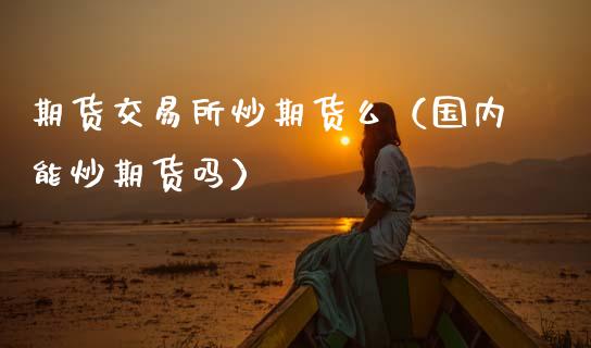 期货交易所炒期货么（国内能炒期货吗）