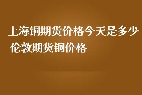 上海铜期货价格今天是多少 伦敦期货铜价格