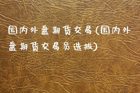 国内外盘期货交易(国内外盘期货交易员选拔)
