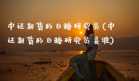 中证期货的白糖研究员(中证期货的白糖研究员是谁)