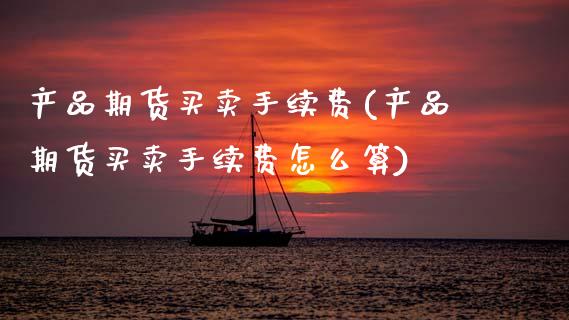 产品期货买卖手续费(产品期货买卖手续费怎么算)