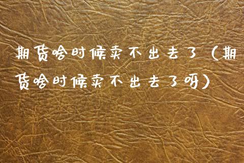 期货啥时候卖不出去了（期货啥时候卖不出去了呀）