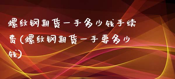 螺纹钢期货一手多少钱手续费(螺纹钢期货一手要多少钱)