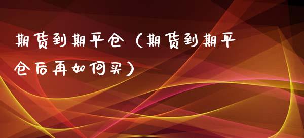 期货到期平仓（期货到期平仓后再如何买）