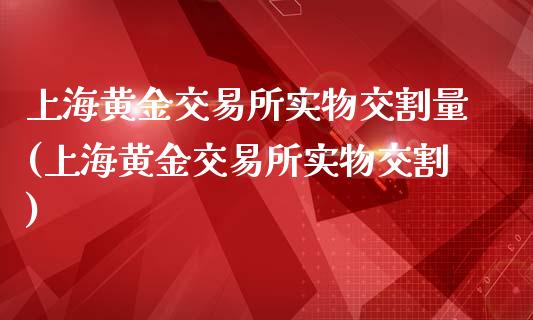 上海黄金交易所实物交割量(上海黄金交易所实物交割)