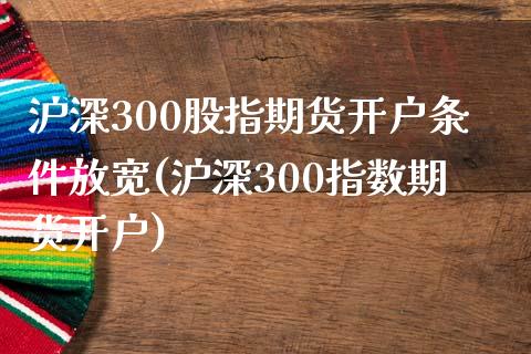 沪深300股指期货开户条件放宽(沪深300指数期货开户)