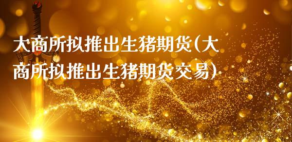 大商所拟推出生猪期货(大商所拟推出生猪期货交易)