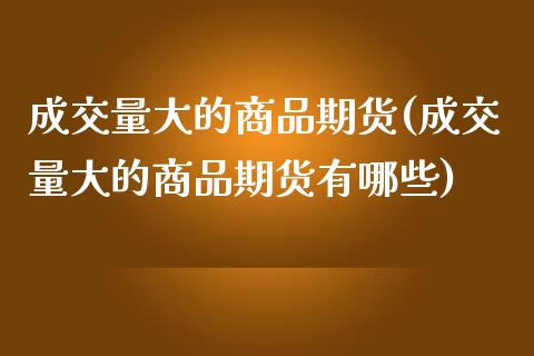 成交量大的商品期货(成交量大的商品期货有哪些)