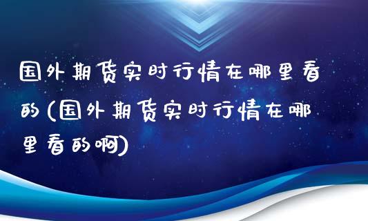 国外期货实时行情在哪里看的(国外期货实时行情在哪里看的啊)