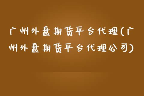 广州外盘期货平台代理(广州外盘期货平台代理公司)