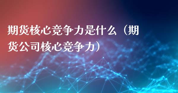 期货核心竞争力是什么（期货公司核心竞争力）