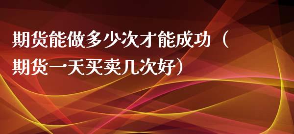 期货能做多少次才能成功（期货一天买卖几次好）