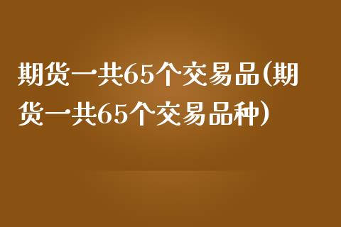 期货一共65个交易品(期货一共65个交易品种)