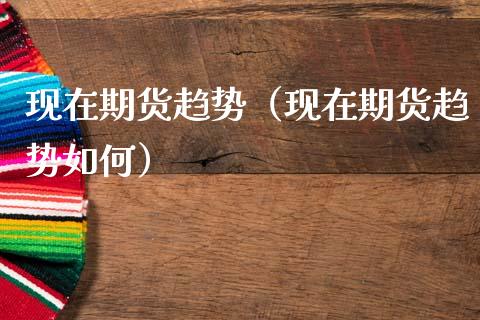 现在期货趋势（现在期货趋势如何）