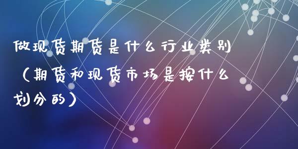 做现货期货是什么行业类别（期货和现货市场是按什么划分的）