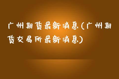 广州期货最新消息(广州期货交易所最新消息)