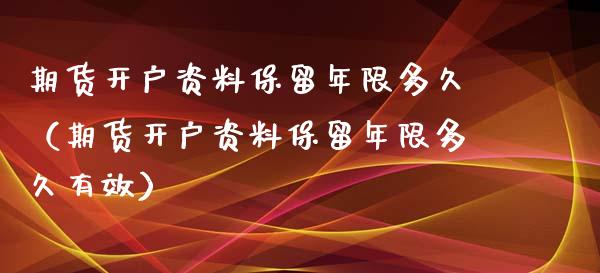 期货开户资料保留年限多久（期货开户资料保留年限多久有效）