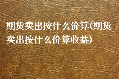 期货卖出按什么价算(期货卖出按什么价算收益)