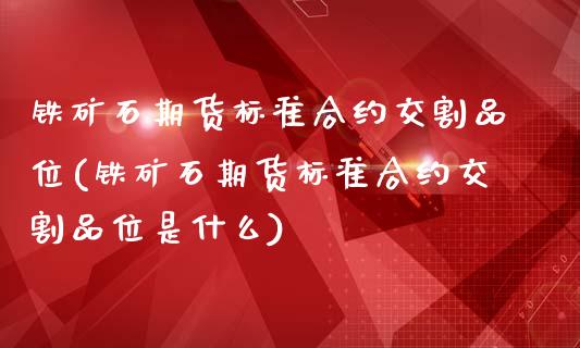 铁矿石期货标准合约交割品位(铁矿石期货标准合约交割品位是什么)