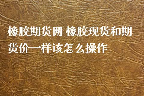 橡胶期货网 橡胶现货和期货价一样该怎么操作