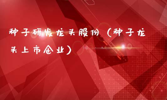 种子研发龙头股份（种子龙头上市企业）_https://www.dglong8.com_财经要闻_第1张