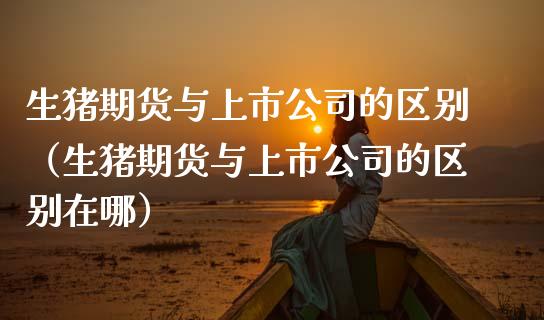 生猪期货与上市公司的区别（生猪期货与上市公司的区别在哪）