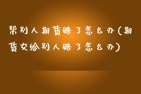 帮别人期货赔了怎么办(期货交给别人赔了怎么办)